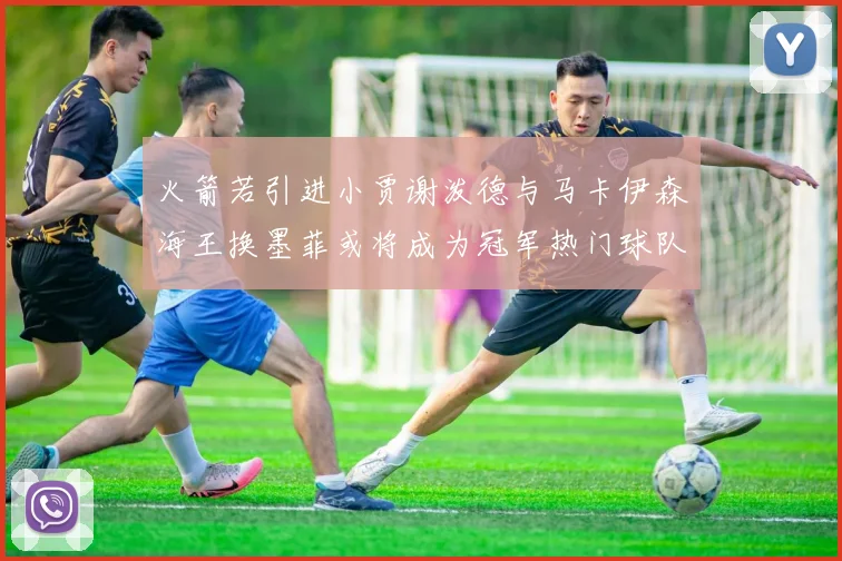火箭若引进小贾谢泼德与马卡伊森海王换墨菲或将成为冠军热门球队