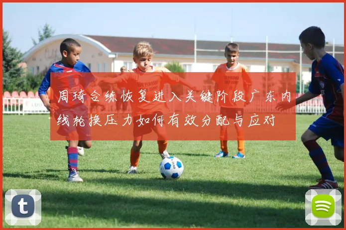 周琦合练恢复进入关键阶段广东内线轮换压力如何有效分配与应对