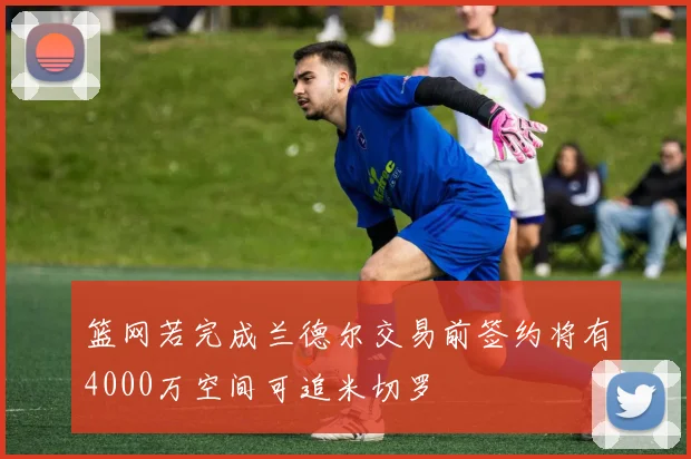 篮网若完成兰德尔交易前签约将有4000万空间可追米切罗