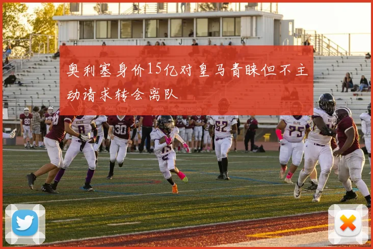 奥利塞身价15亿对皇马青睐但不主动请求转会离队