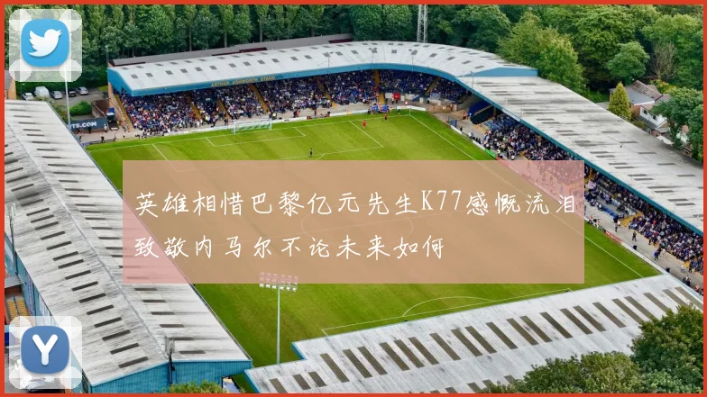 英雄相惜巴黎亿元先生K77感慨流泪致敬内马尔不论未来如何