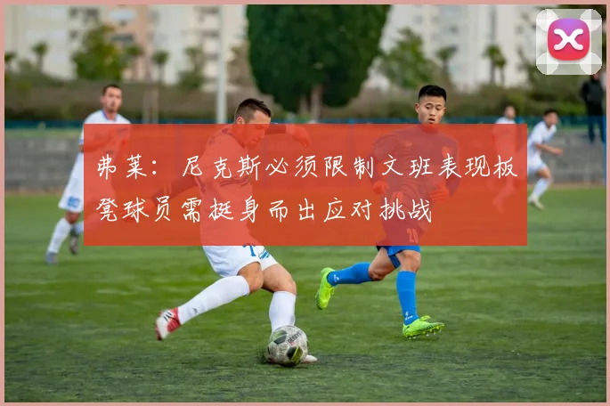 弗莱：尼克斯必须限制文班表现板凳球员需挺身而出应对挑战