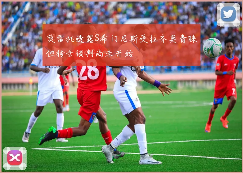 莫雷托透露S希门尼斯受拉齐奥青睐但转会谈判尚未开始