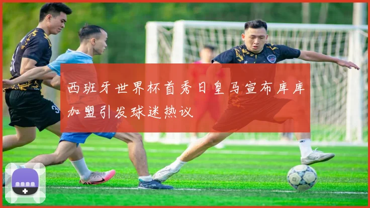 西班牙世界杯首秀日皇马宣布库库加盟引发球迷热议