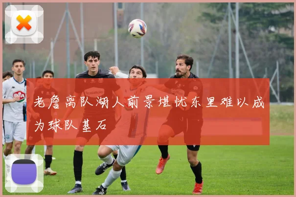 老詹离队湖人前景堪忧东里难以成为球队基石