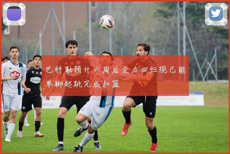 巴特勒预计六周后全力回归现已能单脚起跳完成扣篮