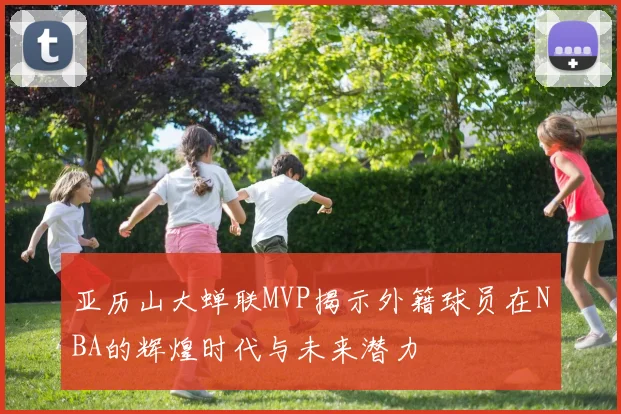 亚历山大蝉联MVP揭示外籍球员在NBA的辉煌时代与未来潜力