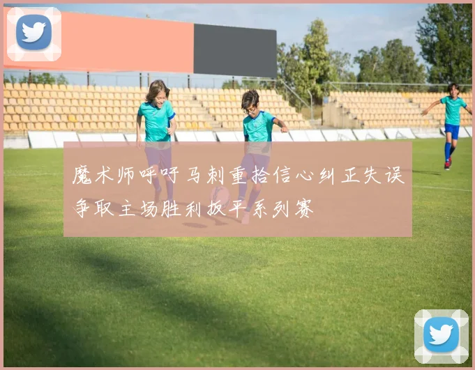 魔术师呼吁马刺重拾信心纠正失误争取主场胜利扳平系列赛