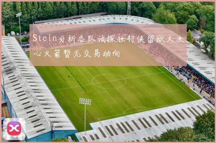 Stein分析各队试探独行侠留欧文决心火箭暂无交易动向