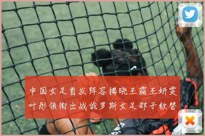 中国女足首发阵容揭晓王霜王妍雯叶彤领衔出战俄罗斯女足邵子钦替补待命
