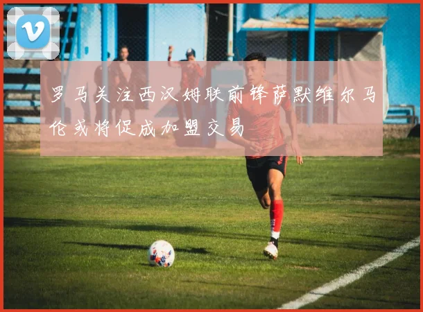 罗马关注西汉姆联前锋萨默维尔马伦或将促成加盟交易