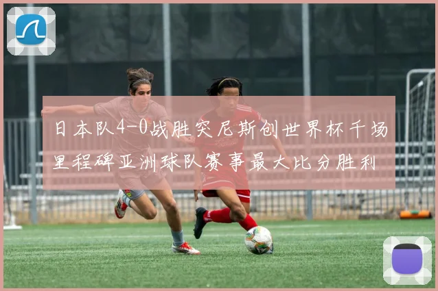 日本队4-0战胜突尼斯创世界杯千场里程碑亚洲球队赛事最大比分胜利