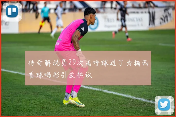 传奇解说员29次高呼球进了为梅西首球喝彩引发热议