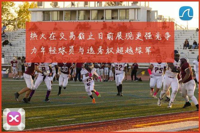 热火在交易截止日前展现更强竞争力年轻球员与选秀权超越绿军
