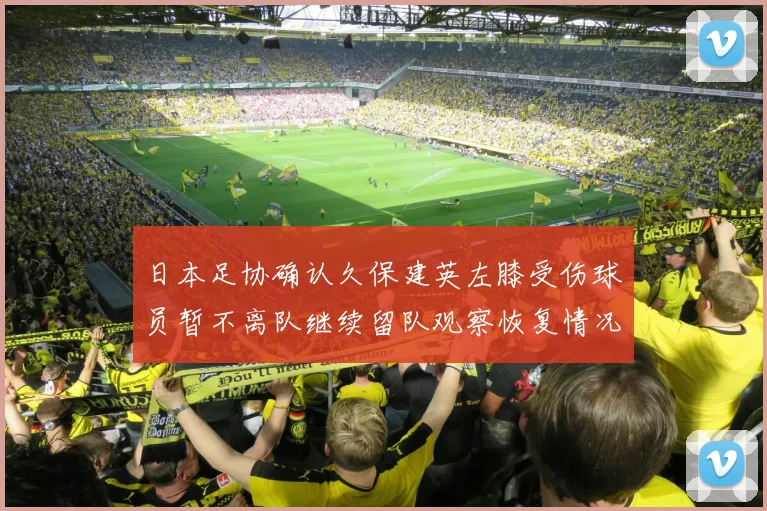 日本足协确认久保建英左膝受伤球员暂不离队继续留队观察恢复情况