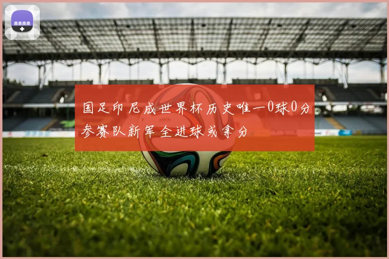 国足印尼成世界杯历史唯一0球0分参赛队新军全进球或拿分
