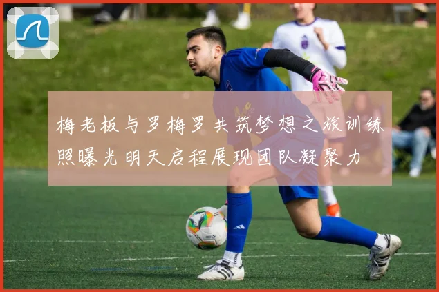 梅老板与罗梅罗共筑梦想之旅训练照曝光明天启程展现团队凝聚力
