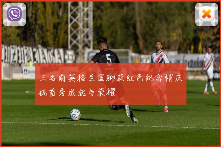 三名前英格兰国脚获红色纪念帽庆祝首秀成就与荣耀